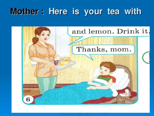 Mother :  Here is your tea with  honey and lemon. Drink it.