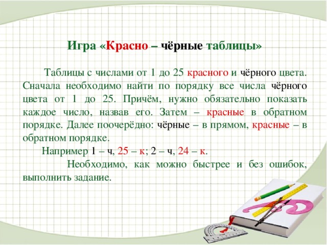 Игра « Красно  – чёрные таблицы»  Таблицы с числами от 1 до 25 красного  и чёрного цвета.  Сначала необходимо найти по порядку все числа чёрного цвета от 1 до 25. Причём, нужно обязательно показать каждое число, назвав его. Затем –  красные  в обратном порядке. Далее поочерёдно: чёрные – в прямом,  красные  – в обратном порядке.  Например 1 – ч ,  25  –  к ; 2 – ч ,  24  –  к .   Необходимо, как можно быстрее и без ошибок, выполнить задание.