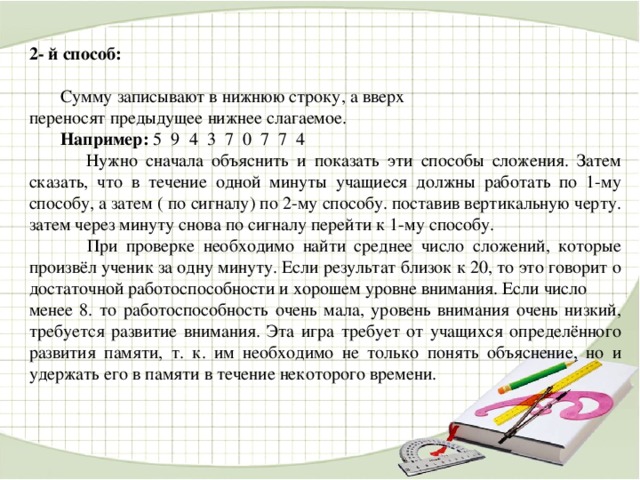 2- й способ:   Сумму записывают в нижнюю строку, а вверх переносят предыдущее нижнее слагаемое.  Например: 5 9 4 3 7 0 7 7 4  Нужно сначала объяснить и показать эти способы сложения. Затем сказать, что в течение одной минуты учащиеся должны работать по 1-му способу, а затем ( по сигналу) по 2-му способу. поставив вертикальную черту. затем через минуту снова по сигналу перейти к 1-му способу.  При проверке необходимо найти среднее число сложений, которые произвёл ученик за одну минуту. Если результат близок к 20, то это говорит о достаточной работоспособности и хорошем уровне внимания. Если число менее 8. то работоспособность очень мала, уровень внимания очень низкий, требуется развитие внимания. Эта игра требует от учащихся определённого развития памяти, т. к. им необходимо не только понять объяснение, но и удержать его в памяти в течение некоторого времени.