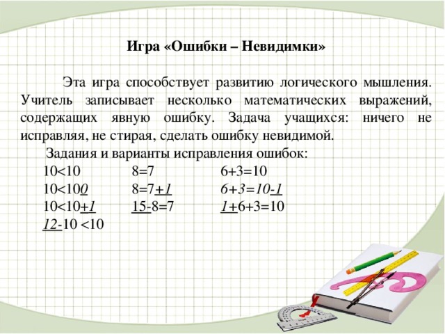 Игра «Ошибки – Невидимки»   Эта игра способствует развитию логического мышления. Учитель записывает несколько математических выражений, содержащих явную ошибку. Задача учащихся: ничего не исправляя, не стирая, сделать ошибку невидимой.  Задания и варианты исправления ошибок:  10  10    8=7    6+3=10  10  10 0   8=7 +1    6+3=10 -1  10  10 + 1   15- 8=7    1+ 6+3=10  12- 10  10