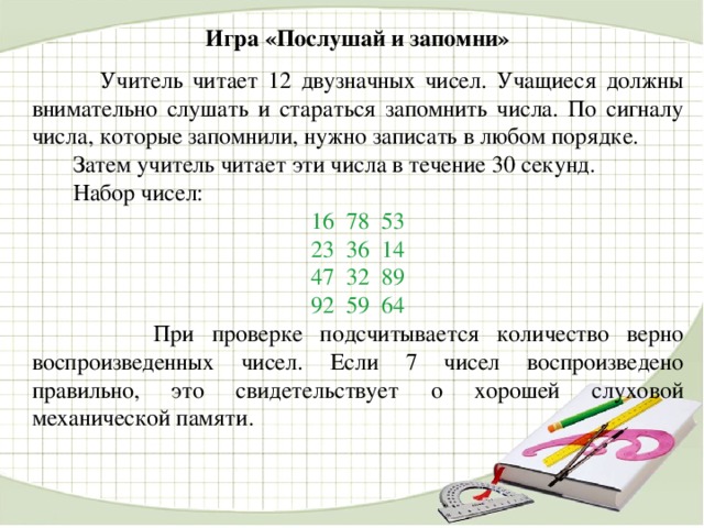 Игра «Послушай и запомни»   Учитель читает 12 двузначных чисел. Учащиеся должны внимательно слушать и стараться запомнить числа. По сигналу числа, которые запомнили, нужно записать в любом порядке.  Затем учитель читает эти числа в течение 30 секунд.  Набор чисел: 16  78  53 23  36  14 47  32  89 92  59  64  При проверке подсчитывается количество верно воспроизведенных чисел. Если 7 чисел воспроизведено правильно, это свидетельствует о хорошей слуховой механической памяти.