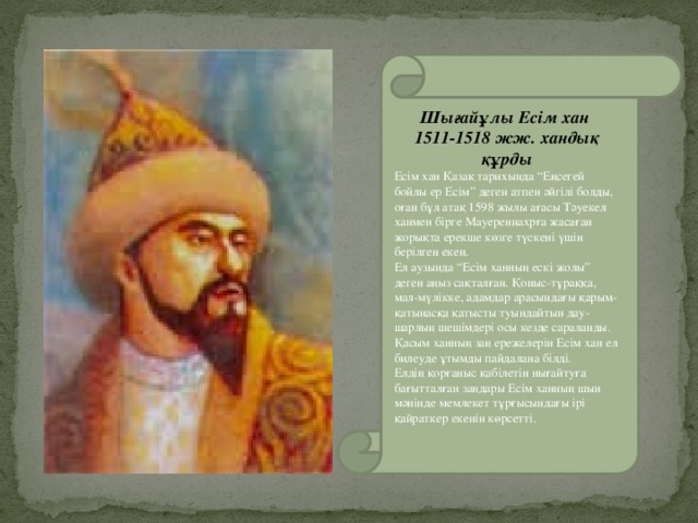 Шығайұлы Есім хан 1511-1518 жж. хандық құрды Есім хан Қазақ тарихында “Еңсегей бойлы ер Есім” деген атпен әйгілі болды, оған бұл атақ 1598 жылы ағасы Тәуекел ханмен бірге Мауереннахрға жасаған жорықта ерекше көзге түскені үшін берілген екен. Ел аузында “Есім ханның ескі жолы” деген аңыз сақталған. Қоныс-тұраққа, мал-мүлікке, адамдар арасындағы қарым-қатынасқа қатысты туындайтын дау-шарлың шешімдері осы кезде сараланды. Қасым ханның заң ережелерін Есім хан ел билеуде ұтымды пайдалана білді. Елдің қорғаныс қабілетін нығайтуға бағытталған заңдары Есім ханның шын мәнінде мемлекет тұрғысындағы ірі қайраткер екенін көрсетті.