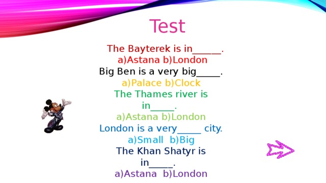 Test  The Bayterek is in______.  a)Astana b)London Big Ben is a very big_____. a)Palace b)Clock The Thames river is in_____. a)Astana b)London London is a very_____ city. a)Small b)Big The Khan Shatyr is in_____. a)Astana b)London