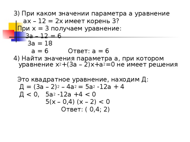 3) При каком значении параметра а уравнение  ах – 12 = 2х имеет корень 3?  При х = 3 получаем уравнение:  3а – 12 = 6  3а = 18  а = 6 Ответ: а = 6  4) Найти значения параметра а, при котором уравнение х 2 +(3а – 2)х+а 2 =0 не имеет решения  Это квадратное уравнение, находим Д:  Д = (3а – 2) 2 – 4а 2 = 5а 2 -12а + 4  Д  5(х – 0,4) (х – 2)  Ответ: ( 0,4; 2)