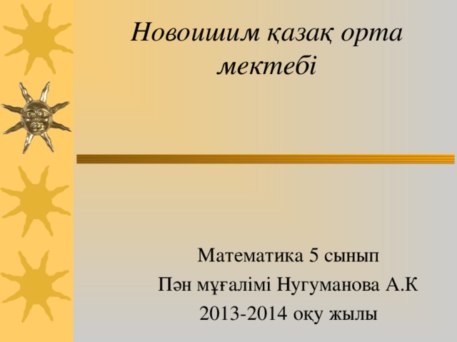 Ново ишим қазақ орта мектебі Математика 5 сынып Пән мұғалімі Нугуманова А.К 2013-2014 оқу жылы