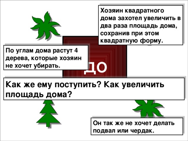 Хозяин квадратного дома захотел увеличить в два раза площадь дома, сохранив при этом квадратную форму. По углам дома растут 4 дерева, которые хозяин не хочет убирать. ДОМ Как же ему поступить? Как увеличить площадь дома? Он так же не хочет делать подвал или чердак.