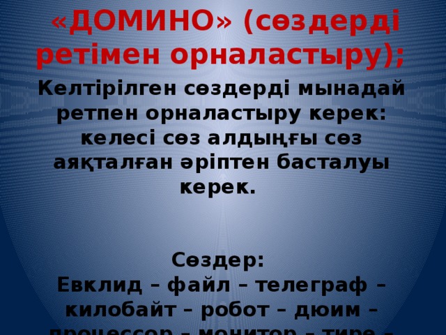   «ДОМИНО» (сөздерді ретімен орналастыру); Келтірілген сөздерді мынадай ретпен орналастыру керек: келесі сөз алдыңғы сөз аяқталған әріптен басталуы керек.     Сөздер: Евклид – файл – телеграф – килобайт – робот – дюим – процессор – монитор – тире – разряд – диск.