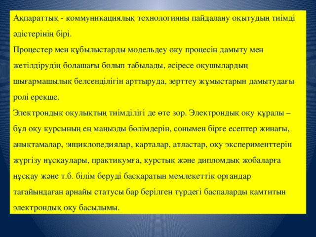 Ақпараттық - коммуникациялық технологияны пайдалану оқытудың тиімді әдістерінің бірі.  Процестер мен құбылыстарды модельдеу оқу процесін дамыту мен жетілдірудің болашағы болып табылады, әсіресе оқушылардың шығармашылық белсенділігін арттыруда, зерттеу жұмыстарын дамытудағы ролі ерекше.  Электрондық оқулықтың тиімділігі де өте зор. Электрондық оқу құралы – бұл оқу курсының ең маңызды бөлімдерін, сонымен бірге есептер жинағы, анықтамалар, энциклопедиялар, карталар, атластар, оқу эксперименттерін жүргізу нұсқаулары, практикумға, курстық және дипломдық жобаларға нұсқау және т.б. білім беруді басқаратын мемлекеттік органдар тағайындаған арнайы статусы бар берілген түрдегі баспаларды қамтитын электрондық оқу басылымы.