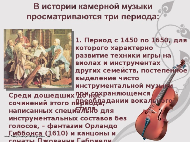 1. Период с 1450 по 1650, для которого характерно развитие техники игры на виолах и инструментах других семейств, постепенное выделение чисто инструментальной музыки при сохраняющемся преобладании вокального стиля. Среди дошедших до нас сочинений этого периода, написанных специально для инструментальных составов без голосов, – фантазии Орландо Гиббонса (1610) и канцоны и сонаты Джованни Габриели (1615).