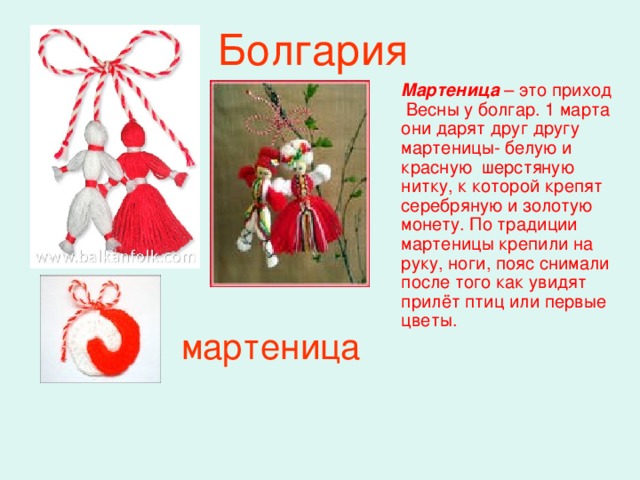 Болгария Мартеница  – это приход Весны у болгар. 1 марта они дарят друг другу мартеницы- белую и красную шерстяную нитку, к которой крепят серебряную и золотую монету. По традиции мартеницы крепили на руку, ноги, пояс снимали после того как увидят прилёт птиц или первые цветы.  мартеница