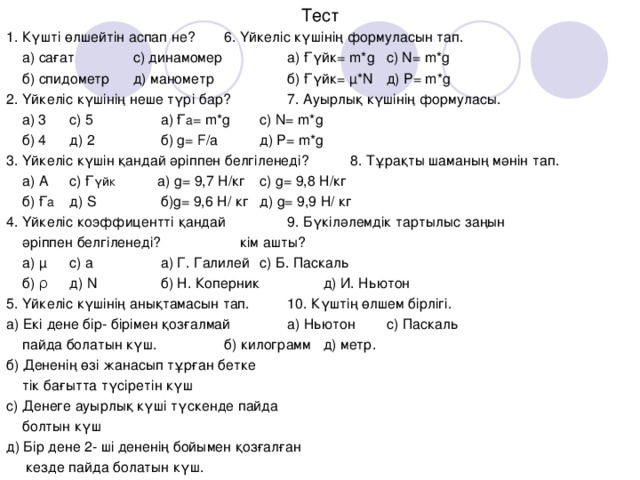 Тест 1. Күшті өлшейтін аспап не?     6 . Үйкеліс күшінің формуласын тап.  а) сағат   с) динамомер   а) Ғүйк = m*g   c) N= m*g  б) спидометр   д) манометр   б ) Ғүйк = µ*N   д ) P= m*g 2. Үйкеліс күшінің неше түрі бар?   7. Ауырлық күшінің формуласы.  а) 3    с) 5   а) Ғ а = m*g   c) N= m*g  б) 4    д) 2    б) g= F/a   д ) P= m*g 3. Үйкеліс күшін қандай әріппен белгіленеді?  8. Тұрақты шаманың мәнін тап.  а) А    с) Ғ үйк    а) g= 9,7 Н/кг   с) g= 9,8 Н/кг  б) Ғ а    д) S   б) g= 9,6 Н/ кг   д) g= 9,9 Н/ кг 4. Үйкеліс коэффицентті қандай   9. Бүкіләлемдік тартылыс заңын   әріппен белгіленеді?    кім ашты?  а) µ    с) а   а) Г. Галилей   с) Б. Паскаль  б) ρ    д) N   б) Н. Коперник   д) И. Ньютон 5 . Үйкеліс күшінің анықтамасын тап.   10. Күштің өлшем бірлігі. а) Екі дене бір- бірімен қозғалмай   а) Ньютон   с) Паскаль  пайда болатын күш.    б) килограмм   д) метр. б) Дененің өзі жанасып тұрған бетке  тік бағытта түсіретін күш с) Денеге ауырлық күші түскенде пайда  болтын күш д) Бір дене 2- ші дененің бойымен қозғалған  кезде пайда болатын күш.