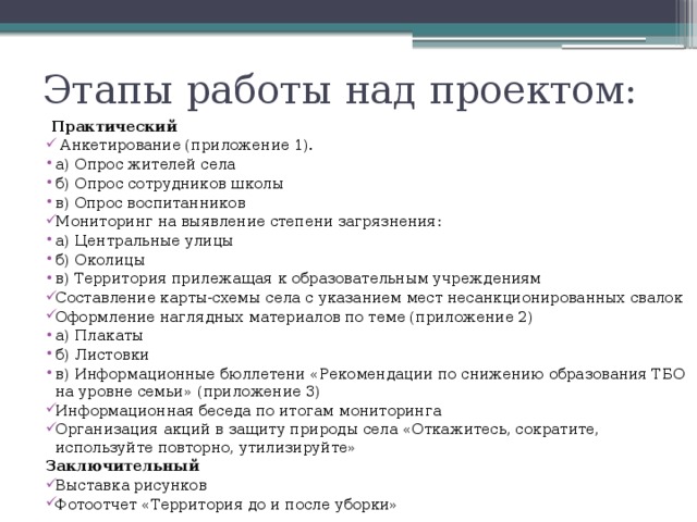 Этапы работы над проектом:  Практический  Анкетирование (приложение 1). а) Опрос жителей села б) Опрос сотрудников школы в) Опрос воспитанников Мониторинг на выявление степени загрязнения: а) Центральные улицы б) Околицы в) Территория прилежащая к образовательным учреждениям Составление карты-схемы села с указанием мест несанкционированных свалок Оформление наглядных материалов по теме (приложение 2) а) Плакаты б) Листовки в) Информационные бюллетени «Рекомендации по снижению образования ТБО на уровне семьи» (приложение 3) Информационная беседа по итогам мониторинга Организация акций в защиту природы села «Откажитесь, сократите, используйте повторно, утилизируйте» Заключительный