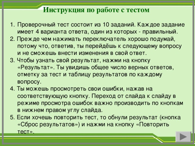 Инструкция по работе с тестом Проверочный тест состоит из 10 заданий. Каждое задание имеет 4 варианта ответа, один из которых - правильный. 2. Прежде чем нажимать переключатель хорошо подумай, потому что, ответив, ты перейдёшь к следующему вопросу и не сможешь внести изменения в свой ответ. 3. Чтобы узнать свой результат, нажми на кнопку «Результат». Ты увидишь общее число верных ответов, отметку за тест и таблицу результатов по каждому вопросу. 4. Ты можешь просмотреть свои ошибки, нажав на соответствующую кнопку. Переход от слайда к слайду в режиме просмотра ошибок важно производить по кнопкам в нижнем правом углу слайда. 5. Если хочешь повторить тест, то обнули результат (кнопка «Сброс результатов») и нажми на кнопку «Повторить тест».