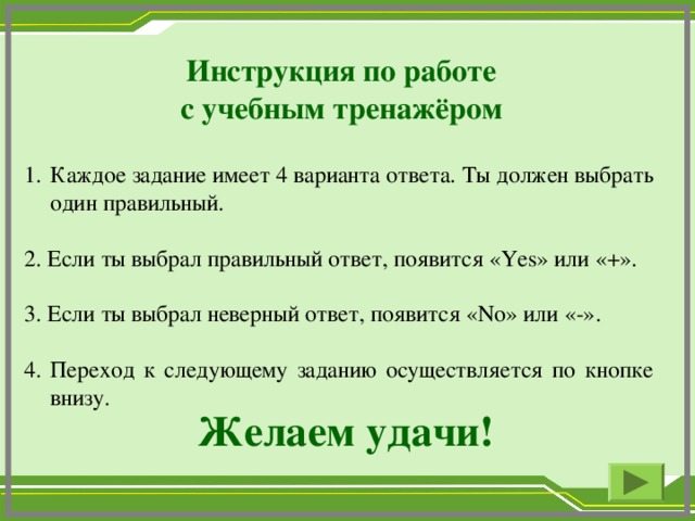 Инструкция по работе с учебным тренажёром Каждое задание имеет 4 варианта ответа. Ты должен выбрать один правильный. 2. Если ты выбрал правильный ответ, появится « Yes » или «+». 3. Если ты выбрал неверный ответ, появится « No » или «-». 4. Переход к следующему заданию осуществляется по кнопке внизу. Желаем удачи!