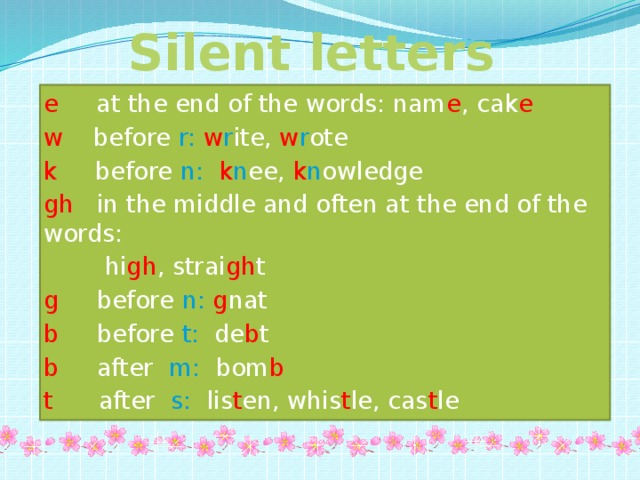 Silent letters e at the end of the words: nam e , cak e  w before r:  w r ite, w r ote k before n:  k n ee, k n owledge gh in the middle and often at the end of the words:  hi gh , strai gh t g before n:  g nat b before t: de b t b after m: bom b t after s: lis t en, whis t le, cas t le