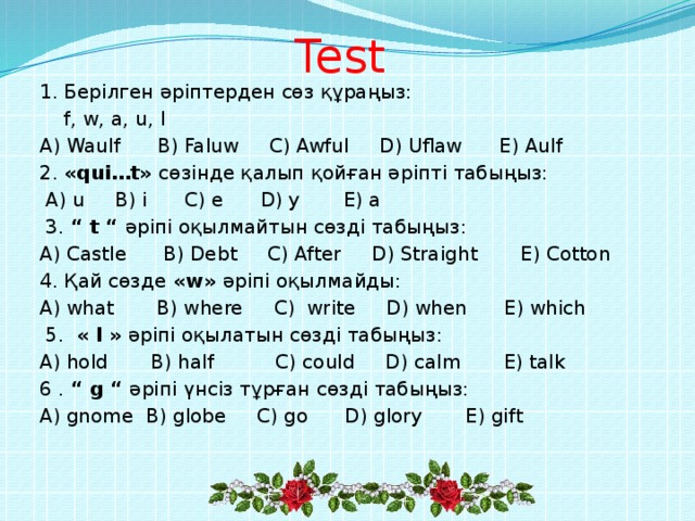 Test  1. Берілген әріптерден сөз құраңыз:  f, w, a, u, l A) Waulf B) Faluw C) Awful D) Uflaw E) Aulf 2. «qui…t» сөзінде қалып қойған әріпті табыңыз:  A) u B) i C) e D) y E) a  3. “ t “ әріпі оқылмайтын сөзді табыңыз: A) Castle B) Debt C) After D) Straight E) Cotton 4. Қай сөзде «w» әріпі оқылмайды: A) what B) where C) write D) when E) which  5. « l » әріпі оқылатын сөзді табыңыз: A) hold B) half C) could D) calm E) talk 6 . “ g “ әріпі үнсіз тұрған сөзді табыңыз: A) gnome B) globe C) go D) glory E) gift