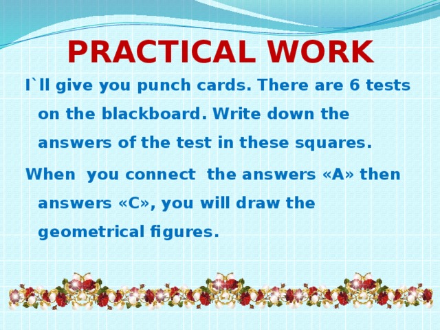 Practical work I`ll give you punch cards. There are 6 tests on the blackboard. Write down the answers of the test in these squares. When you connect the answers «А» then answers «C», you will draw the geometrical figures.