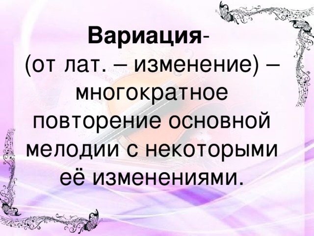 Вариация -  (от лат. – изменение) – многократное повторение основной мелодии с некоторыми её изменениями.