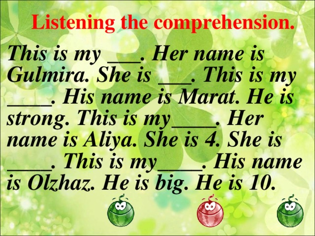 Listening the comprehension. This is my ___. Her name is Gulmira. She is ___. This is my ____. His name is Marat. He is strong. This is my____. Her name is Aliya. She is 4. She is ____. This is my____. His name is Olzhaz. He is big. He is 10.  