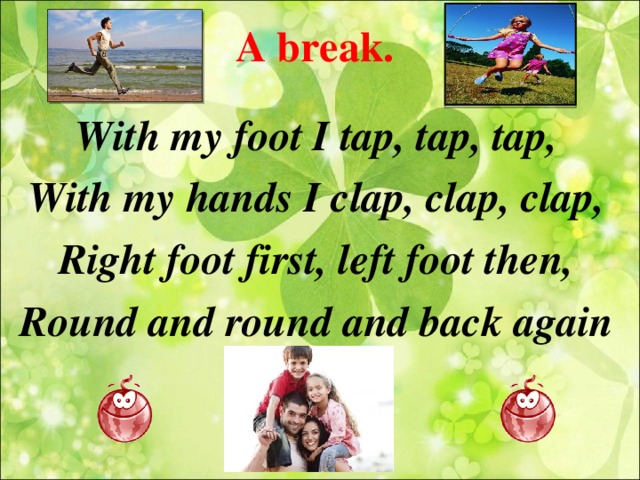 A break. With my foot I tap, tap, tap, With my hands I clap, clap, clap, Right foot first, left foot then, Round and round and back again  