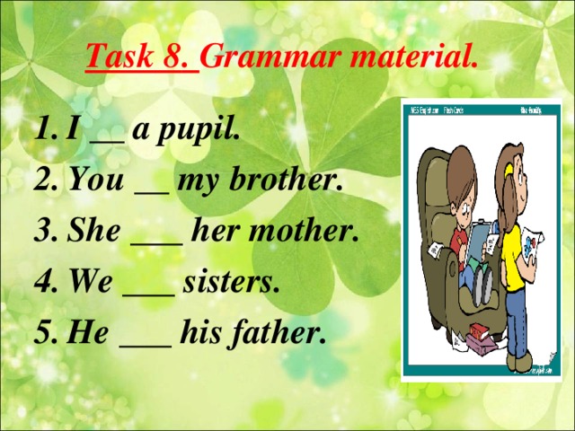 Task 8 . Grammar material. I __ a pupil. You __ my brother. She ___ her mother. We ___ sisters. He ___ his father .
