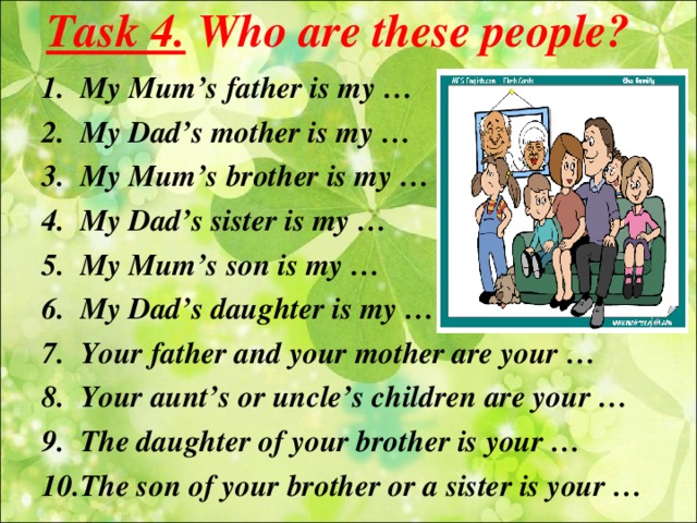 Task 4. Who are these people? My Mum’s father is my … My Dad’s mother is my … My Mum’s brother is my … My Dad’s sister is my … My Mum’s son is my … My Dad’s daughter is my … Your father and your mother are your … Your aunt’s or uncle’s children are your … The daughter of your brother is your … The son of your brother or a sister is your …