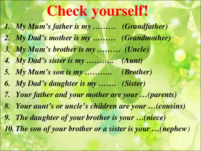 Check yourself! My Mum’s father is my ……… (Grandfather) My Dad’s mother is my ……… (Grandmother) My Mum’s brother is my ……… (Uncle) My Dad’s sister is my ……….. (Aunt) My Mum’s son is my ……….. (Brother) My Dad’s daughter is my ……. (Sister) Your father and your mother are your …(parents) Your aunt’s or uncle’s children are your …(cousins) The daughter of your brother is your …(niece) The son of your brother or a sister is your …(nephew )