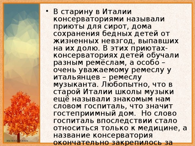 В старину в Италии консерваториями называли приюты для сирот, дома сохранения бедных детей от жизненных невзгод, выпавших на их долю. В этих приютах-консерваториях детей обучали разным ремёслам, а особо – очень уважаемому ремеслу у итальянцев – ремеслу музыканта. Любопытно, что в старой Италии школы музыки ещё называли знакомым нам словом госпиталь, что значит гостеприимный дом. Но слово госпиталь впоследствии стало относиться только к медицине, а название консерватория окончательно закрепилось за учебным заведением, предназначенным для музыкального образования.