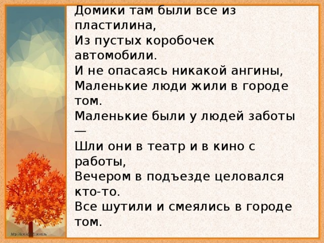 Домики там были все из пластилина,   Из пустых коробочек автомобили.   И не опасаясь никакой ангины,   Маленькие люди жили в городе том.   Маленькие были у людей заботы —   Шли они в театр и в кино с работы,   Вечером в подъезде целовался кто-то.   Все шутили и смеялись в городе том. 