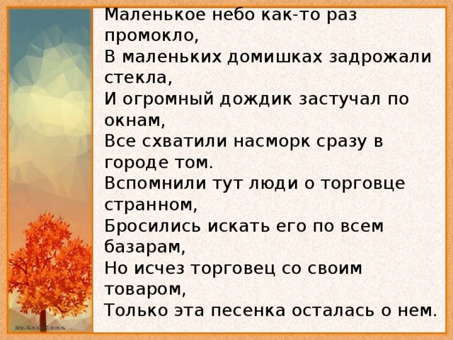 Маленькое небо как-то раз промокло,   В маленьких домишках задрожали стекла,   И огромный дождик застучал по окнам,   Все схватили насморк сразу в городе том.   Вспомнили тут люди о торговце странном,   Бросились искать его по всем базарам,   Hо исчез торговец со своим товаром,   Только эта песенка осталась о нем.   