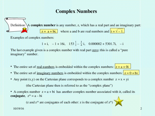 Complex Numbers Definition: A complex number is any number, z, which has a real part and an imaginary part:   z = a + bi,  where a and b are real numbers and i =  – 1. Examples of complex numbers:   1 + i, – 1 + 16i, 153 – i, 0.000002 + 5301.7i, – i The last example given is a complex number with real part zero ; this is called a “pure imaginary” number.  The entire set of real numbers is embedded within the complex numbers: z = a + 0i  The entire set of imaginary numbers is embedded within the complex numbers: z = 0 + bi  Any point (x,y) on the Cartesian plane corresponds to a complex number z = x + yi  (the Cartesian plane then is referred to as the “complex plane”)  A complex number z = a + bi has another complex number associated with it, called its conjugate , z* = a – bi  (z and z* are conjugates of each other: z is the conjugate of z*)  10/19/16