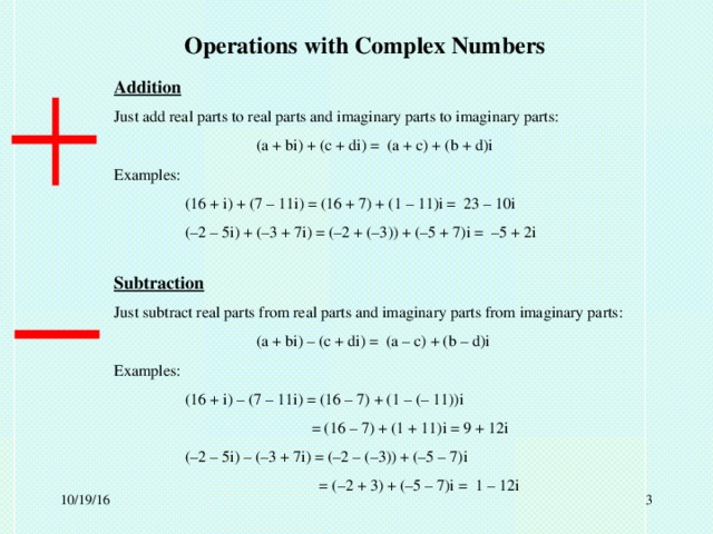 Operations with Complex Numbers Addition Just add real parts to real parts and imaginary parts to imaginary parts:   (a + bi) + (c + di) = (a + c) + (b + d)i Examples:  (16 + i) + (7 – 11i) = (16 + 7) + (1 – 11)i = 23 – 10i  (–2 – 5i) + (–3 + 7i) = (–2 + (–3)) + (–5 + 7)i = –5 + 2i Subtraction Just subtract real parts from real parts and imaginary parts from imaginary parts:   (a + bi) – (c + di) = (a – c) + (b – d)i Examples:  (16 + i) – (7 – 11i) = (16 – 7) + (1 – (– 11))i    = (16 – 7) + (1 + 11)i = 9 + 12i  (–2 – 5i) – (–3 + 7i) = (–2 – (–3)) + (–5 – 7)i    = (–2 + 3) + (–5 – 7)i = 1 – 12i 10/19/16