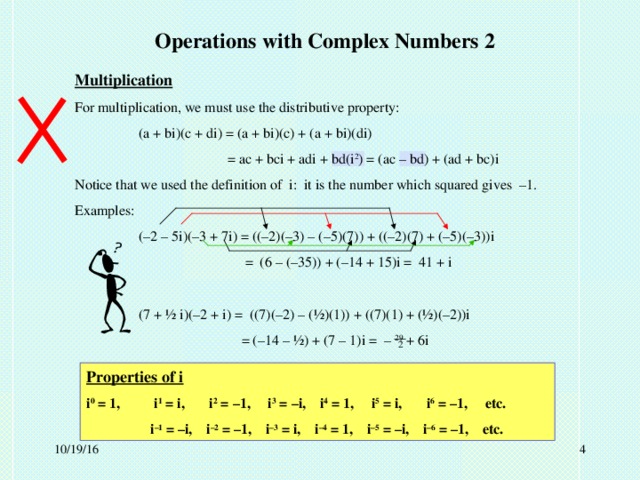 Operations with Complex Numbers 2 Multiplication For multiplication, we must use the distributive property:  (a + bi)(c + di) = (a + bi)(c) + (a + bi)(di)    = ac + bci + adi + bd(i 2 ) = (ac – bd) + (ad + bc)i Notice that we used the definition of i: it is the number which squared gives –1. Examples:  (–2 – 5i)(–3 + 7i) = ((–2)(–3) – (–5)(7)) + ((–2)(7) + (–5)(–3))i    = (6 – (–35)) + (–14 + 15)i = 41 + i  (7 + ½ i)(–2 + i) = ((7)(–2) – (½)(1)) + ((7)(1) + (½)(–2))i    = (–14 – ½) + (7 – 1)i = – 29 + 6i 2 Properties of i i 0 = 1,  i 1 = i, i 2 = –1, i 3 = –i, i 4 = 1, i 5 = i, i 6 = –1, etc.  i –1 = –i, i –2 = –1, i –3 = i, i –4 = 1, i –5 = –i, i –6 = –1, etc.  10/19/16