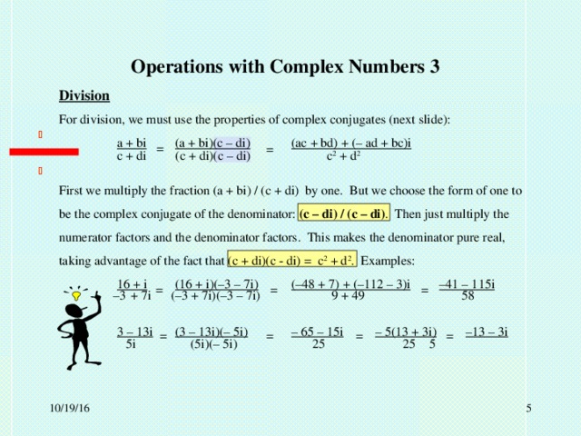 Operations with Complex Numbers 3 Division For division, we must use the properties of complex conjugates (next slide):  a + bi  (a + bi)(c – di)  (ac + bd) + (– ad + bc)i First we multiply the fraction (a + bi) / (c + di) by one. But we choose the form of one to be the complex conjugate of the denominator: (c – di) / (c – di) . Then just multiply the numerator factors and the denominator factors. This makes the denominator pure real, taking advantage of the fact that (c + di)(c - di) = c 2 + d 2 . Examples:  16 + i  (16 + i)(–3 – 7i)  (–48 + 7) + (–112 – 3)i  –41 – 115i  3 – 13i  (3 – 13i)(– 5i)  – 65 – 15i   – 5(13 + 3i)  –13 – 3i  = = c + di  (c + di)(c – di)  c 2 + d 2  = = = – 3  + 7i  (–3 + 7i)(–3 – 7i)  9 + 49   58 = = = = 5i  (5i)(– 5i)  25  25  5  10/19/16