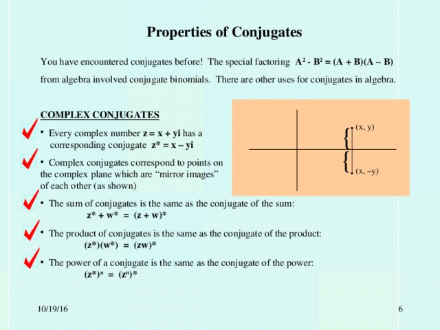 Properties of Conjugates You have encountered conjugates before! The special factoring A 2 - B 2 = (A + B)(A – B) from algebra involved conjugate binomials. There are other uses for conjugates in algebra. COMPLEX CONJUGATES  Every complex number z = x + yi has a      corresponding conjugate z* = x – yi  Complex conjugates correspond to points on     the complex plane which are “mirror images”     of each other (as shown)  The sum of conjugates is the same as the conjugate of the sum:      z* + w* = (z + w)*  The product of conjugates is the same as the conjugate of the product:    (z*)(w*) = (zw)*  The power of a conjugate is the same as the conjugate of the power:    (z*) n = (z n )* . { (x, y) { . (x, –y)  10/19/16