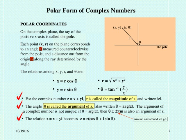 Polar Form of Complex Numbers POLAR COORDINATES On the complex plane, the ray of the positive x-axis is called the pole . Each point (x, y) on the plane corresponds to an angle  measured counterclockwise from the pole, and a distance out from the origin r along the ray determined by the angle. . (r,  ) (x, y) r  the pole The relations among x, y, r, and  are:  r =  x 2 + y 2    = tan –1 ( )  x = r cos   y = r sin   For the complex number z = x + yi , r is called the magnitude of z and written |z| .  The angle  is called the argument of z, also written  = arg(z) . The argument of a complex number is not unique; if  = arg(z), then    2  m is also an argument of z.  The relation z = x + yi becomes z = r(cos  + i sin  ) .  Around and around we go.  10/19/16