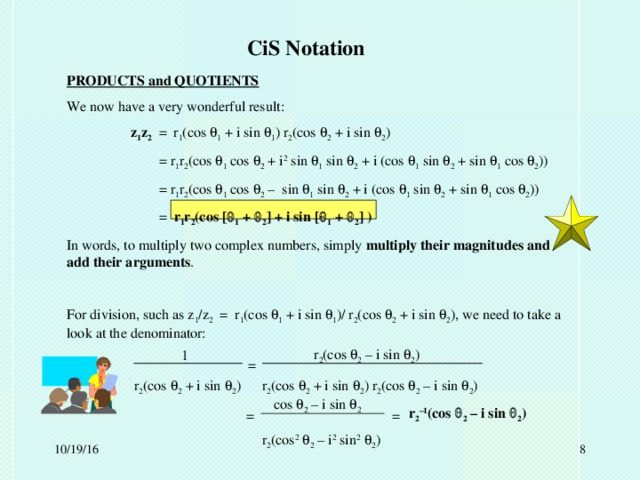 CiS Notation PRODUCTS and QUOTIENTS We now have a very wonderful result:  z 1 z 2 = r 1 (cos  1 + i sin  1 ) r 2 (cos  2 + i sin  2 )   = r 1 r 2 (cos  1 cos  2 + i 2 sin  1 sin  2 + i (cos  1 sin  2 + sin  1 cos  2 ))   = r 1 r 2 (cos  1 cos  2 – sin  1 sin  2 + i (cos  1 sin  2 + sin  1 cos  2 ))   = r 1 r 2 (cos [  1 +  2 ] + i sin [  1 +  2 ] ) In words, to multiply two complex numbers, simply multiply their magnitudes and add their arguments . For division, such as z 1 /z 2 = r 1 (cos  1 + i sin  1 )/ r 2 (cos  2 + i sin  2 ), we need to take a look at the denominator:   r 2 (cos  2 + i sin  2 )  r 2 (cos  2 + i sin  2 ) r 2 (cos  2 – i sin  2 )     r 2 (cos 2   2 – i 2 sin 2   2 ) r 2 (cos  2 – i sin  2 ) 1 = cos  2 – i sin  2 r 2 –1 (cos  2 – i sin  2 ) = =  10/19/16