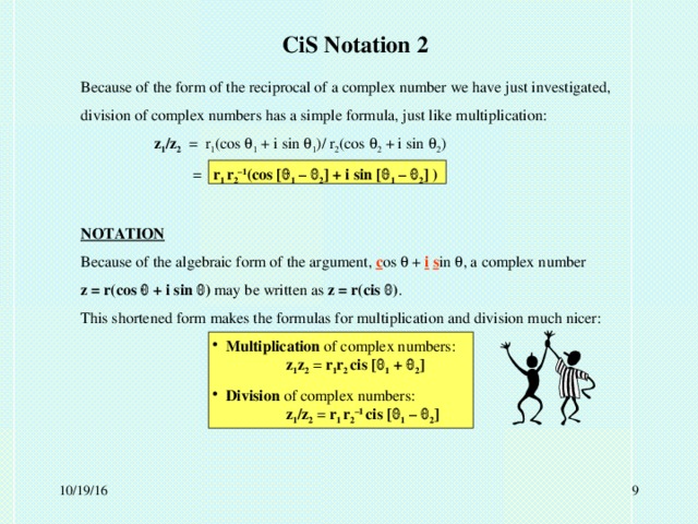 CiS Notation 2 Because of the form of the reciprocal of a complex number we have just investigated, division of complex numbers has a simple formula, just like multiplication:   z 1 /z 2 = r 1 (cos  1 + i sin  1 )/ r 2 (cos  2 + i sin  2 )   = r 1 r 2 –1 (cos [  1 –  2 ] + i sin [  1 –  2 ] )  NOTATION Because of the algebraic form of the argument, c os  + i  s in  , a complex number z = r(cos  + i sin  ) may be written as z = r(cis  ) . This shortened form makes the formulas for multiplication and division much nicer:  Multiplication of complex numbers:   z 1 z 2 = r 1 r 2 cis [  1 +  2 ]  Division of complex numbers:    z 1 /z 2 = r 1 r 2 –1  cis [  1 –  2 ] 10/19/16