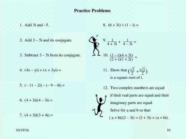 Practice Problems 1. Add 3i and –5. 2. Add 3 – 5i and its conjugate. 3. Subtract 3 – 5i from its conjugate. 4. (4x – yi) + (x + 3yi) = 5. (– 11 – 2i) – (– 9 – 4i) = 6. (4 + 3i)(4 – 3i) = 7. (4 + 3i)(3 + 4i) = 8. (6 + 3i)  (1 – i) = 9. 1 1 10. (1 – i)(4 + 3i) 11. Show that  2 i  2  is a square root of i. + = 4 + 3i 4 – 3i = (2 + i)(1 + 2i) ( ) + 2 2 12. Two complex numbers are equal  if their real parts are equal and their  imaginary parts are equal.  Solve for a and b so that  ( a + bi)(2 – 3i) = (2 + 3i) + (a + bi).  10/19/16