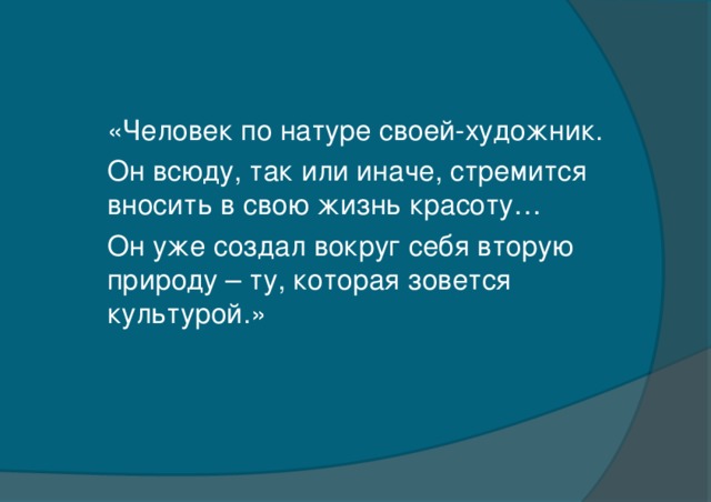 «Человек по натуре своей-художник. Он всюду, так или иначе, стремится вносить в свою жизнь красоту… Он уже создал вокруг себя вторую природу – ту, которая зовется культурой.»