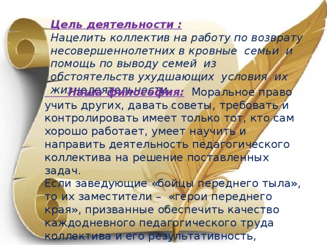 Цель деятельности : Нацелить коллектив на работу по возврату несовершеннолетних в кровные семьи и помощь по выводу семей из обстоятельств ухудшающих условия их жизнедеятельности.  Наша философия:   Моральное право учить других, давать советы, требовать и контролировать имеет только тот, кто сам хорошо работает, умеет научить и направить деятельность педагогического коллектива на решение поставленных задач. Если заведующие «бойцы переднего тыла», то их заместители – «герои переднего края», призванные обеспечить качество каждодневного педагогического труда коллектива и его результативность, которая отражается в психоэмоциональном состоянии, уровне интеллектуального развития, развития воображения, речи, внимания и памяти, произвольности детей.