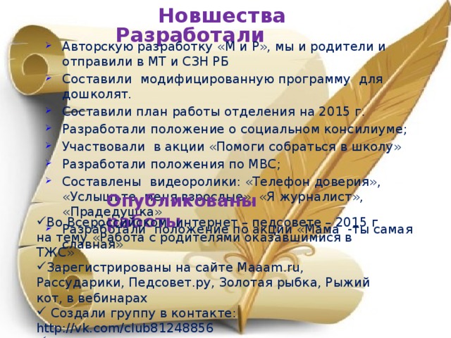 Новшества Разработали Авторскую разработку «М и Р», мы и родители и отправили в МТ и СЗН РБ Составили модифицированную программу для дошколят. Составили план работы отделения на 2015 г. Разработали положение о социальном консилиуме; Участвовали в акции «Помоги собраться в школу» Разработали положения по МВС; Составлены видеоролики: «Телефон доверия», «Услышьте меня взрослые», «Я журналист», «Прадедушка» Разработали положение по акции «Мама -ты самая славная» Опубликованы работы