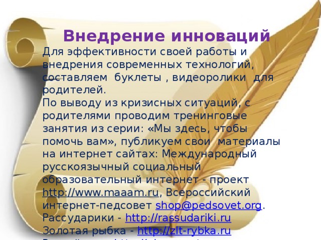 Внедрение инноваций Для эффективности своей работы и внедрения современных технологий, составляем буклеты , видеоролики для родителей. По выводу из кризисных ситуаций, с родителями проводим тренинговые занятия из серии: «Мы здесь, чтобы помочь вам», публикуем свои материалы на интернет сайтах: Международный русскоязычный социальный образовательный интернет - проект http://www.maaam.ru , Всероссийский интернет-педсовет shop@pedsovet.org . Рассударики - http://rassudariki.ru Золотая рыбка - http://zlt-rybka.ru Рыжий кот - http://ginger-cat.ru