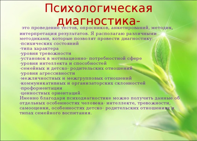 Психологическая диагностика-  это проведение тестов, опросников, анкетирований, методик, интерпретация результатов. Я располагаю различными методиками, которые позволят провести диагностику:  -психических состояний  -типа характера  -уровня тревожности  -установок в мотивационно- потребностной сфере  -уровня интеллекта и способностей  -семейных и детско- родительских отношений  -уровня агрессивности  -межличностных и межгрупповых отношений  -коммуникативных и организаторских склонностей  -профориентации  -ценностных ориентаций.  Именно благодаря психодиагностике можно получить данные об отдельных особенностях человека- интеллекте, тревожности, самооценки, особенностях детско- родительских отношениях и типах семейного воспитания.