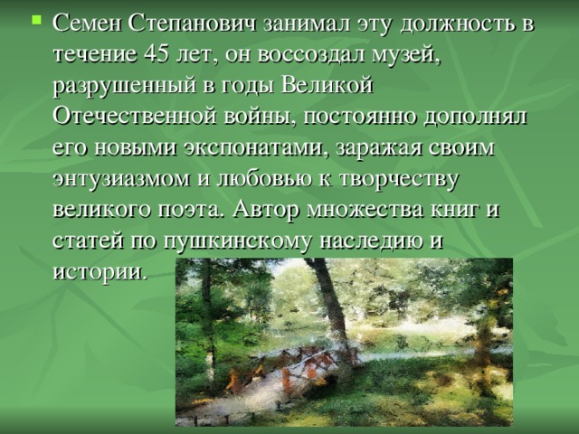 Семен Степанович занимал эту должность в течение 45 лет, он воссоздал музей, разрушенный в годы Великой Отечественной войны, постоянно дополнял его новыми экспонатами, заражая своим энтузиазмом и любовью к творчеству великого поэта. Автор множества книг и статей по пушкинскому наследию и истории.