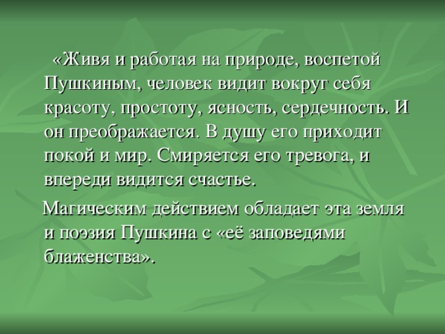 «Живя и работая на природе, воспетой Пушкиным, человек видит вокруг себя красоту, простоту, ясность, сердечность. И он преображается. В душу его приходит покой и мир. Смиряется его тревога, и впереди видится счастье.  Магическим действием обладает эта земля и поэзия Пушкина с «её заповедями блаженства».