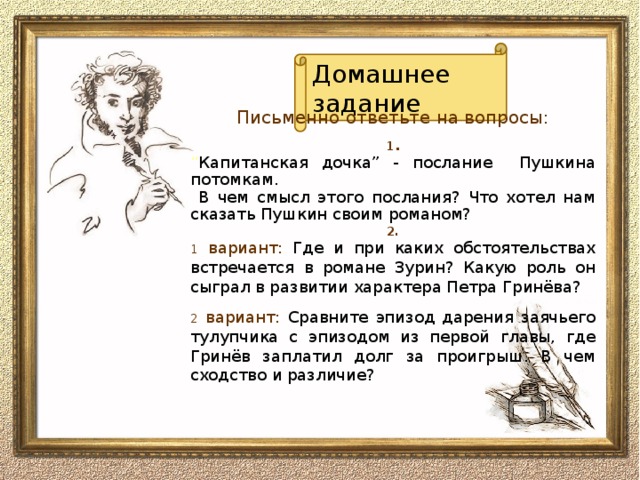 Домашнее задание Письменно ответьте на вопросы: 1 . “ Капитанская дочка” - послание Пушкина потомкам.  В чем смысл этого послания? Что хотел нам сказать Пушкин своим романом? 2. 1 вариант: Где и при каких обстоятельствах встречается в  романе Зурин? Какую роль он сыграл в развитии характера Петра Гринёва? 2 вариант: Сравните эпизод дарения заячьего тулупчика с эпизодом из первой главы, где Гринёв заплатил долг за проигрыш. В чем сходство и различие?