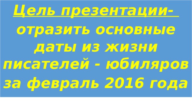 Цель презентации- отразить основные даты из жизни писателей - юбиляров за февраль 2016 года