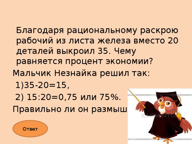 Благодаря рациональному раскрою рабочий из листа железа вместо 20 деталей выкроил 35. Чему равняется процент экономии? Мальчик Незнайка решил так:  1)35-20=15,  2) 15:20=0,75 или 75%. Правильно ли он размышлял? Ответ