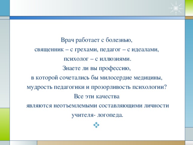 Врач работает с болезнью, священник – с грехами, педагог – с идеалами, психолог – с иллюзиями. Знаете ли вы профессию, в которой сочетались бы милосердие медицины, мудрость педагогики и прозорливость психологии? Все эти качества являются неотъемлемыми составляющими личности учителя- логопеда.